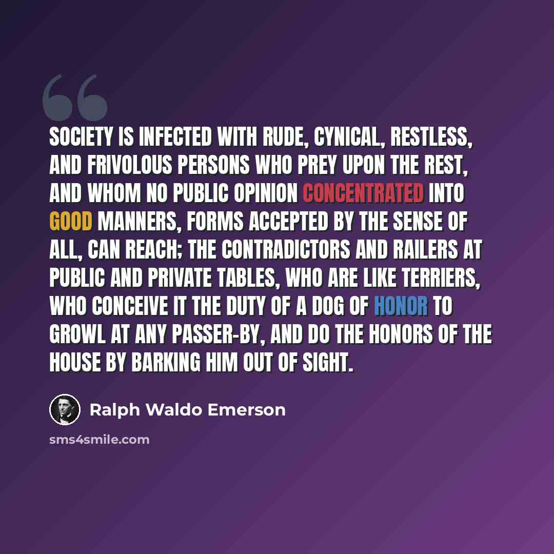 “Society is infected with rude, cynical, restless, and frivolous persons who prey upon the rest, and whom no public opinion concentrated into good manners, forms accepted by the sense of all, can reach; the contradictors and railers at public and private tables, who are like terriers, who conceive…” quote by Ralph Waldo Emerson