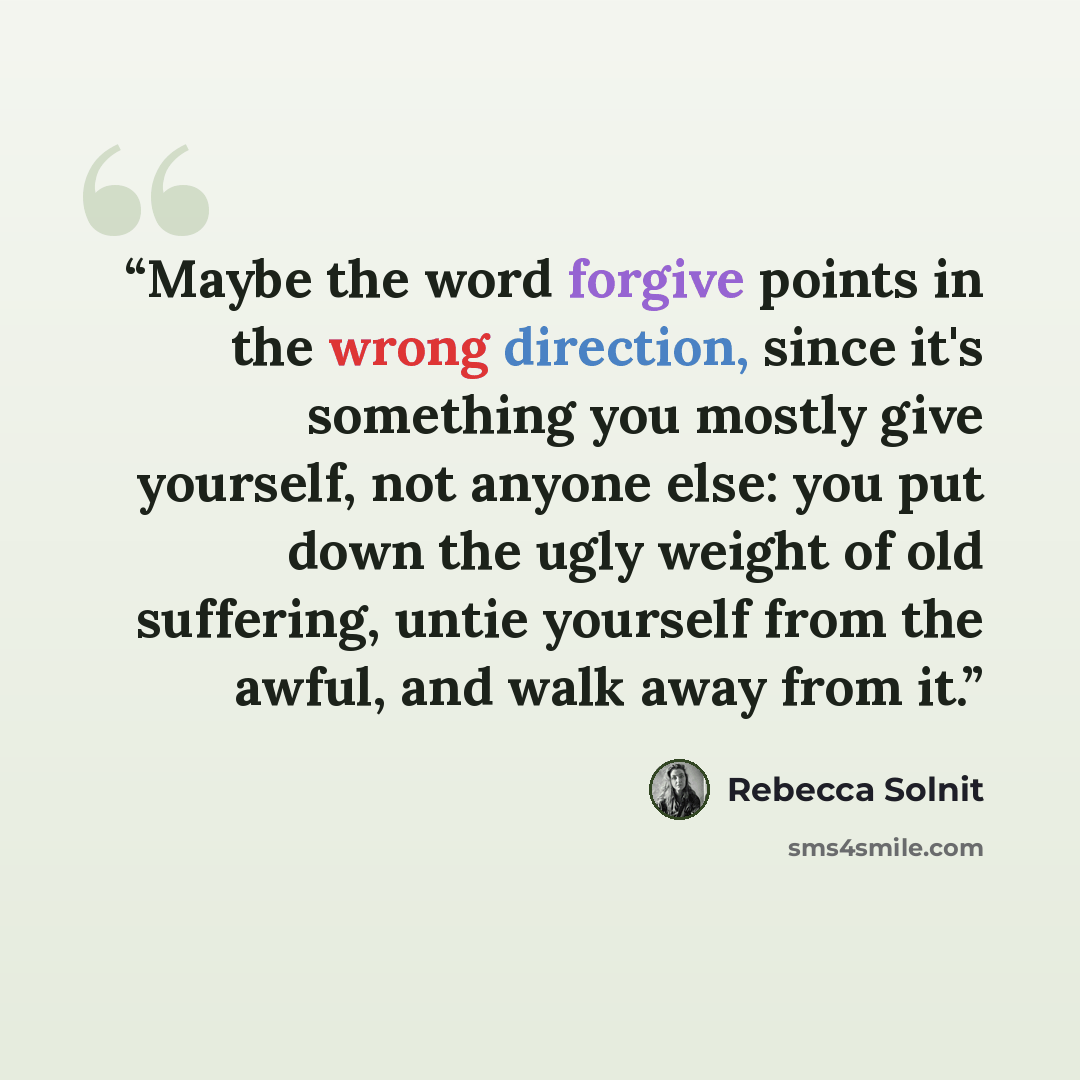 “Maybe the word forgive points in the wrong direction, since it's something you mostly give yourself, not anyone else: you put down the ugly weight of old suffering, untie yourself from the awful, and walk away from it.” quote by Rebecca Solnit