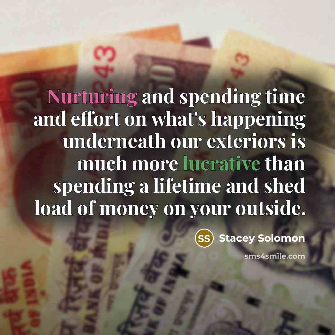 “Nurturing and spending time and effort on what's happening underneath our exteriors is much more lucrative than spending a lifetime and shed load of money on your outside.” quote by Stacey Solomon