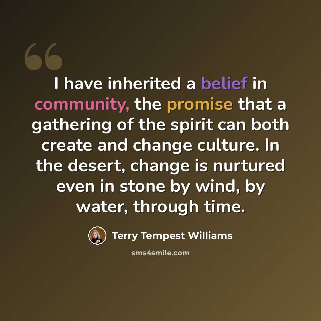 “I have inherited a belief in community, the promise that a gathering of the spirit can both create and change culture. In the desert, change is nurtured even in stone by wind, by water, through time.” quote by Terry Tempest Williams