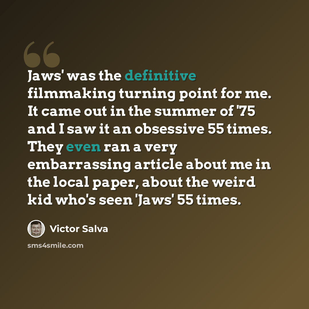 “Jaws' was the definitive filmmaking turning point for me. It came out in the summer of '75 and I saw it an obsessive 55 times. They even ran a very embarrassing article about me in the local paper, about the weird kid who's seen 'Jaws' 55 times.” quote by Victor Salva