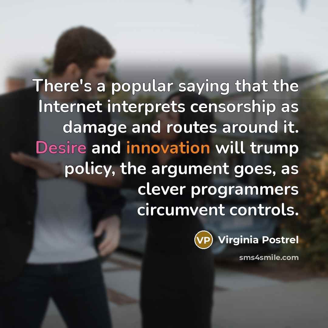 “There's a popular saying that the Internet interprets censorship as damage and routes around it. Desire and innovation will trump policy, the argument goes, as clever programmers circumvent controls.” quote by Virginia Postrel