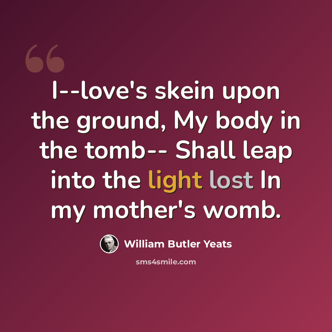 “I--love's skein upon the ground, My body in the tomb-- Shall leap into the light lost In my mother's womb.” quote by William Butler Yeats