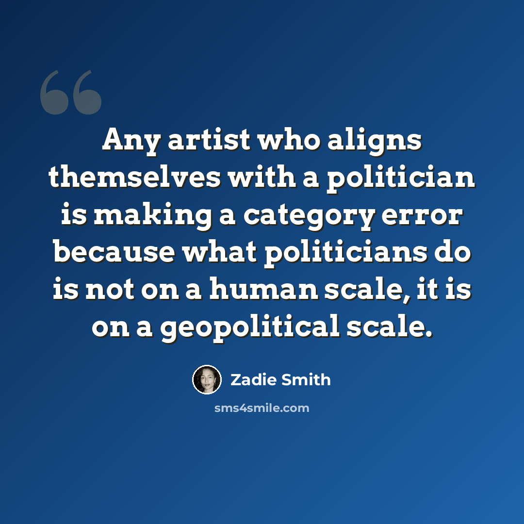 “Any artist who aligns themselves with a politician is making a category error because what politicians do is not on a human scale, it is on a geopolitical scale.” quote by Zadie Smith