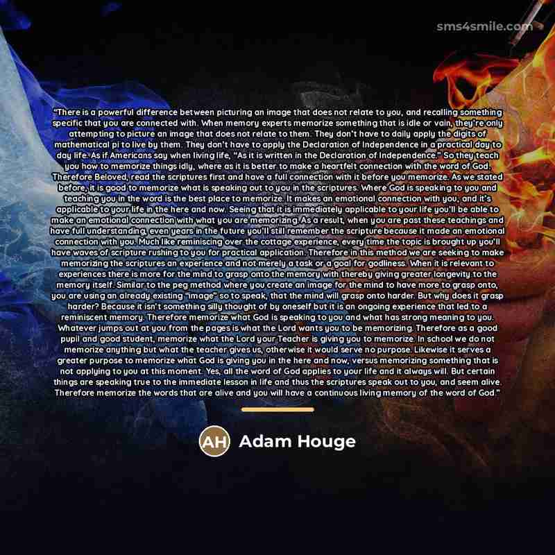“There is a powerful difference between picturing an image that does not relate to you, and recalling something specific that you are connected with. When memory experts memorize something that is idle or vain, they’re only attempting to picture an image that does not relate to them. They don’t…” quote by Adam Houge