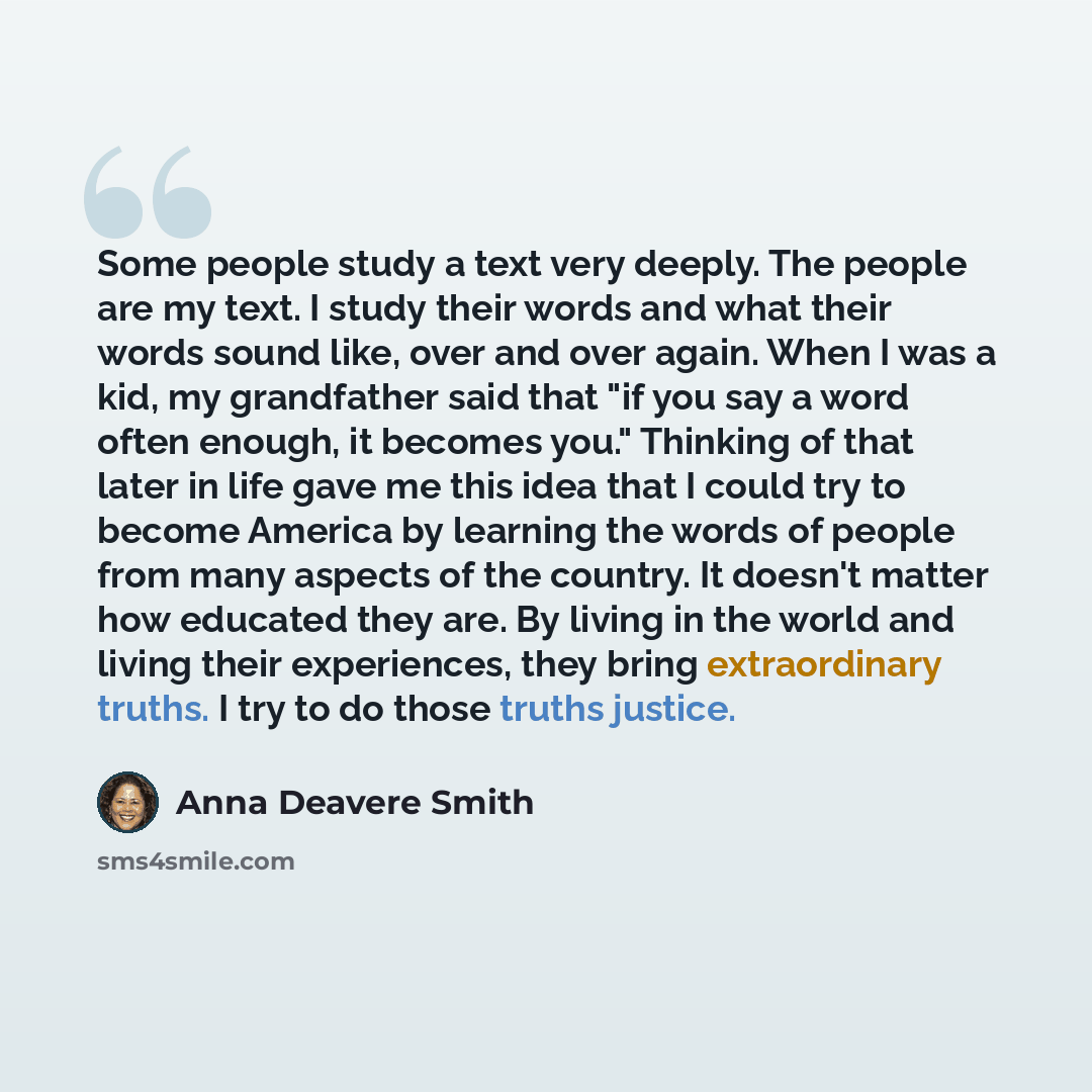 “Some people study a text very deeply. The people are my text. I study their words and what their words sound like, over and over again. When I was a kid, my grandfather said that "if you say a word often enough, it becomes you." Thinking of that later in life gave me this idea that I could try to…” quote by Anna Deavere Smith
