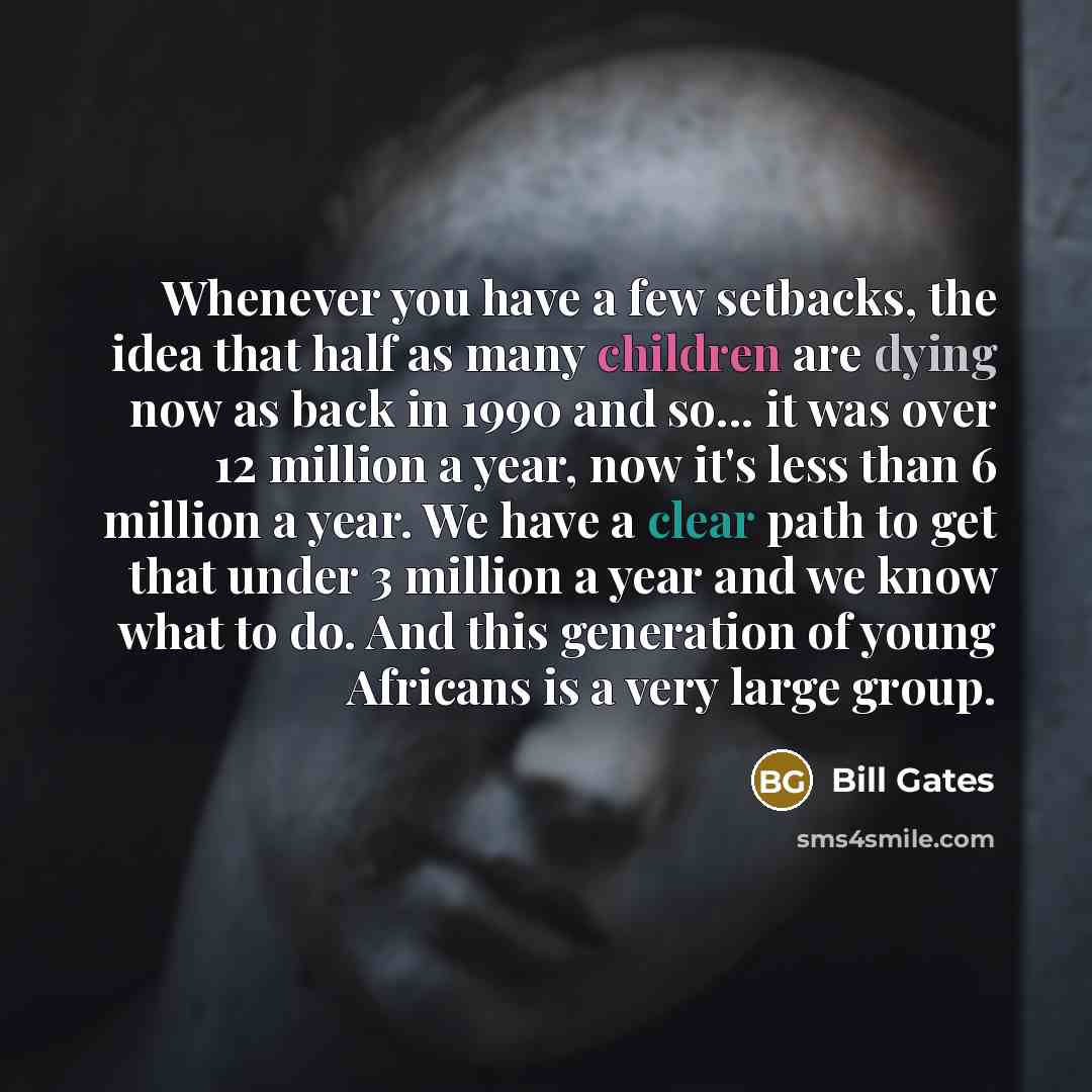 “Whenever you have a few setbacks, the idea that half as many children are dying now as back in 1990 and so... it was over 12 million a year, now it's less than 6 million a year. We have a clear path to get that under 3 million a year and we know what to do. And this generation of young Africans is…” quote by Bill Gates