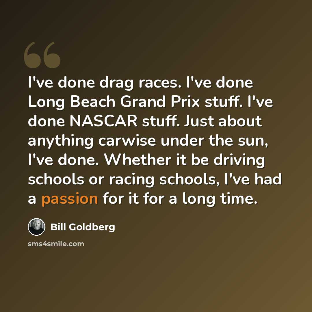 “I've done drag races. I've done Long Beach Grand Prix stuff. I've done NASCAR stuff. Just about anything carwise under the sun, I've done. Whether it be driving schools or racing schools, I've had a passion for it for a long time.” quote by Bill Goldberg