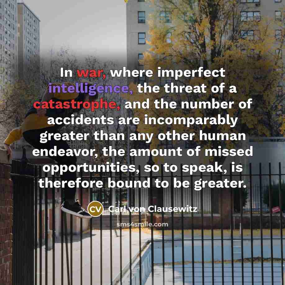 “In war, where imperfect intelligence, the threat of a catastrophe, and the number of accidents are incomparably greater than any other human endeavor, the amount of missed opportunities, so to speak, is therefore bound to be greater.” quote by Carl von Clausewitz