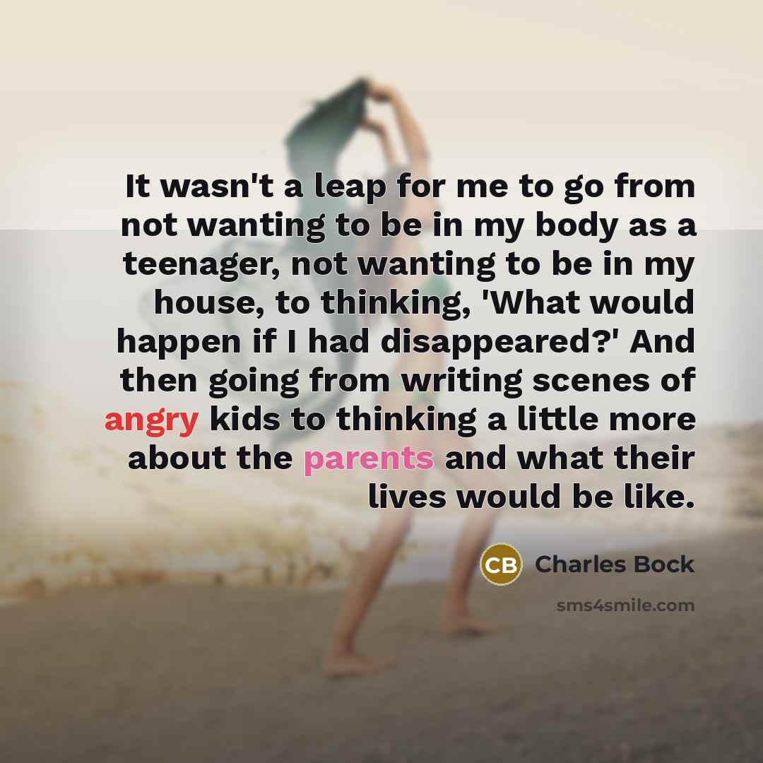 “It wasn't a leap for me to go from not wanting to be in my body as a teenager, not wanting to be in my house, to thinking, 'What would happen if I had disappeared?' And then going from writing scenes of angry kids to thinking a little more about the parents and what their lives would be like.” quote by Charles Bock