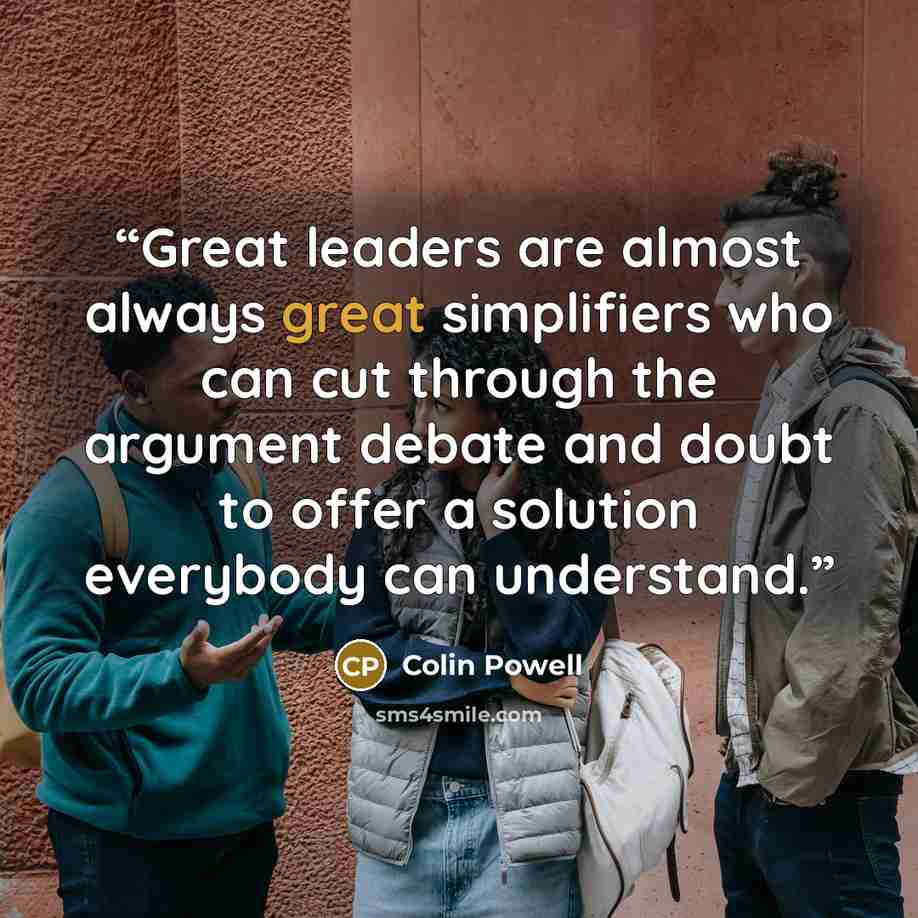 “Great leaders are almost always great simplifiers who can cut through the argument debate and doubt to offer a solution everybody can understand.” quote by Colin Powell