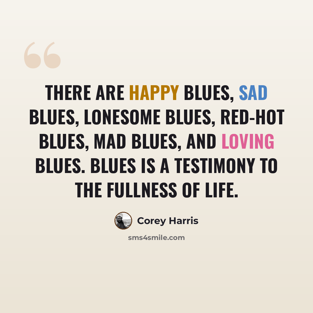 “There are happy blues, sad blues, lonesome blues, red-hot blues, mad blues, and loving blues. Blues is a testimony to the fullness of life.” quote by Corey Harris