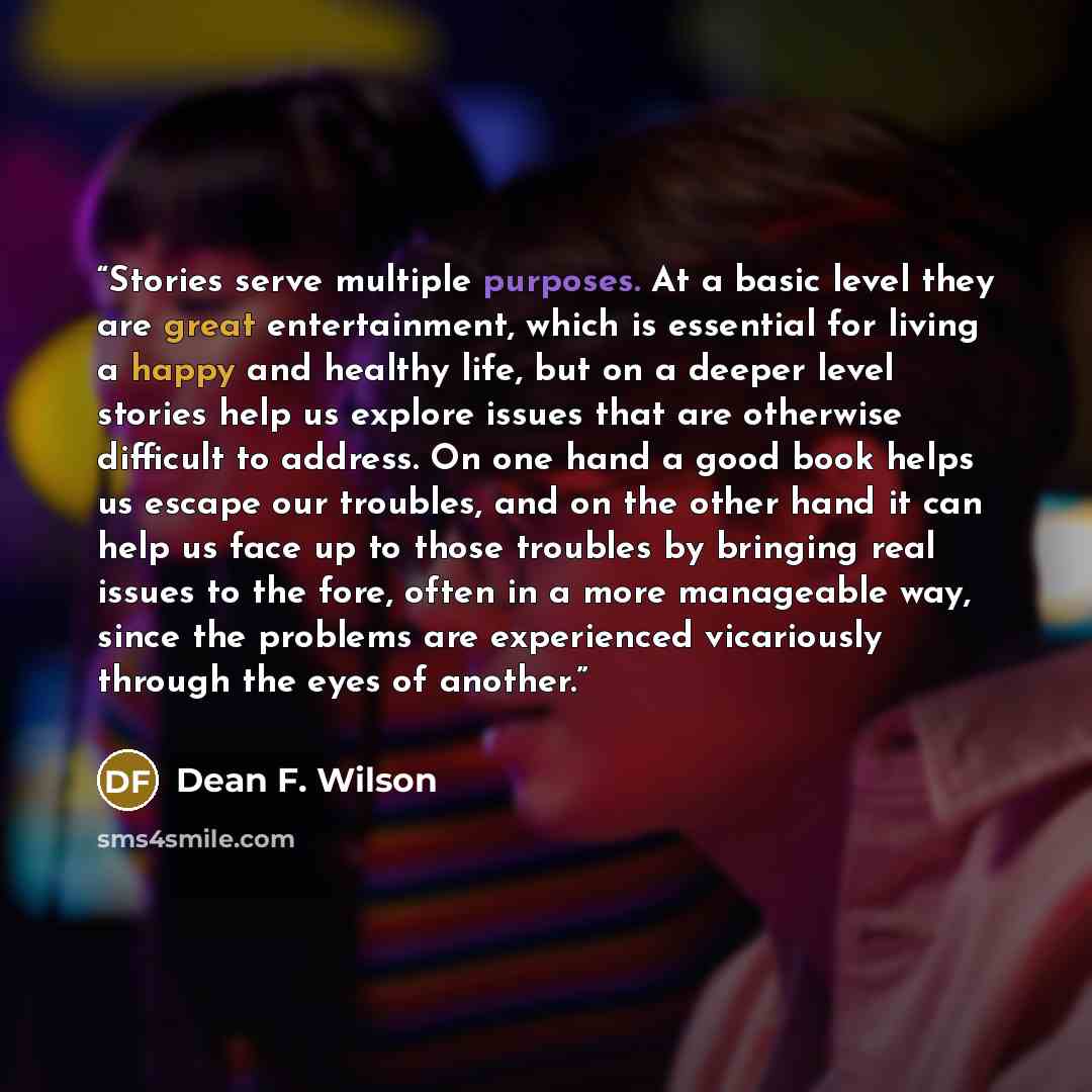 “Stories serve multiple purposes. At a basic level they are great entertainment, which is essential for living a happy and healthy life, but on a deeper level stories help us explore issues that are otherwise difficult to address. On one hand a good book helps us escape our troubles, and on the…” quote by Dean F. Wilson