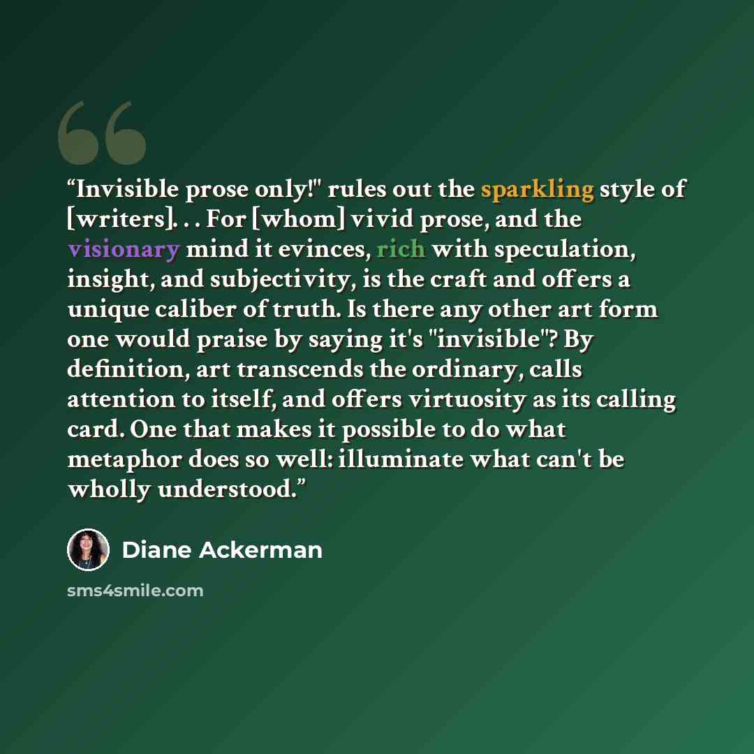 “Invisible prose only!" rules out the sparkling style of [writers]. . . For [whom] vivid prose, and the visionary mind it evinces, rich with speculation, insight, and subjectivity, is the craft and offers a unique caliber of truth. Is there any other art form one would praise by saying it's…” quote by Diane Ackerman