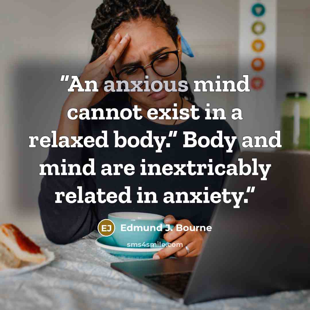 “An anxious mind cannot exist in a relaxed body.” Body and mind are inextricably related in anxiety.” quote by Edmund J. Bourne