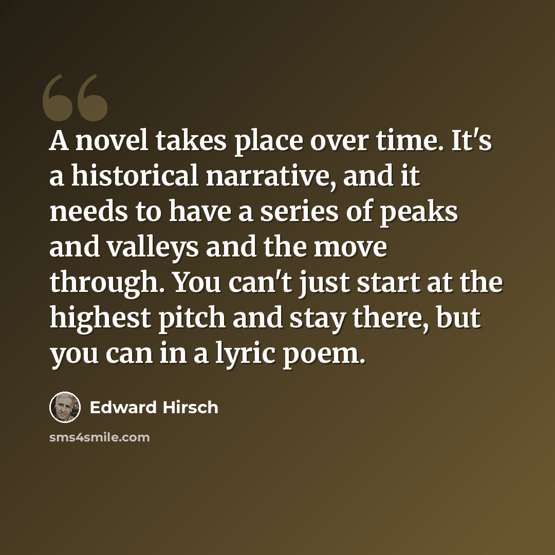 “A novel takes place over time. It's a historical narrative, and it needs to have a series of peaks and valleys and the move through. You can't just start at the highest pitch and stay there, but you can in a lyric poem.” quote by Edward Hirsch