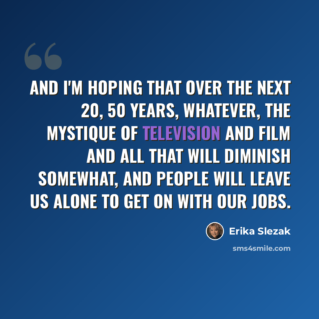 “And I'm hoping that over the next 20, 50 years, whatever, the mystique of television and film and all that will diminish somewhat, and people will leave us alone to get on with our jobs.” quote by Erika Slezak