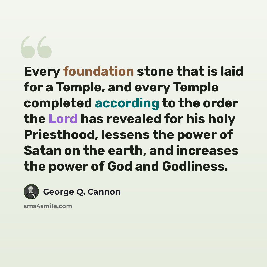 “Every foundation stone that is laid for a Temple, and every Temple completed according to the order the Lord has revealed for his holy Priesthood, lessens the power of Satan on the earth, and increases the power of God and Godliness.” quote by George Q. Cannon