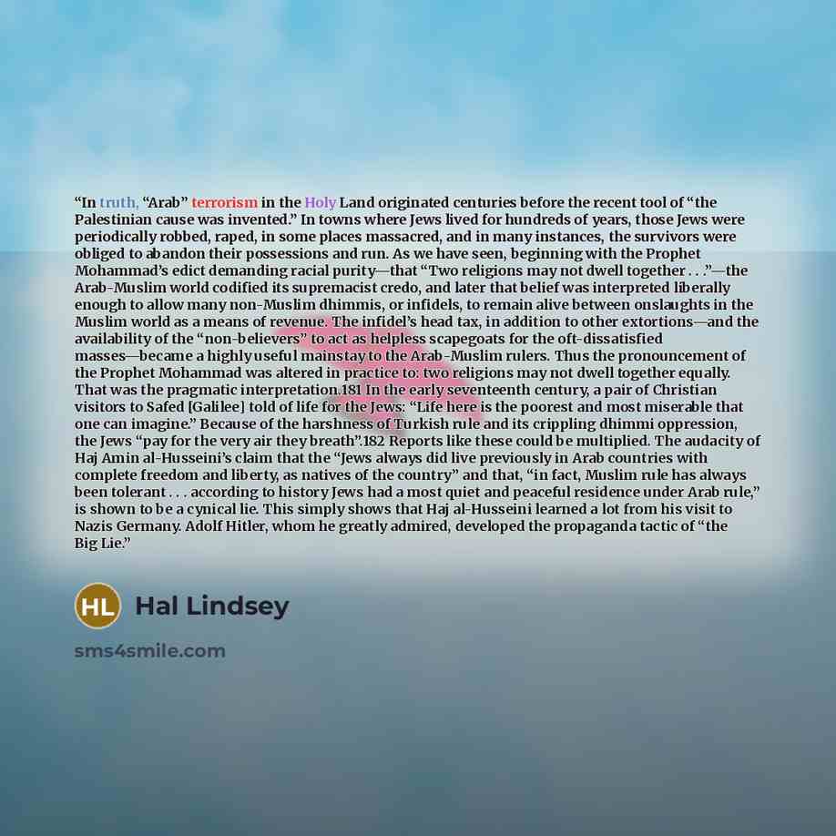 “In truth, “Arab” terrorism in the Holy Land originated centuries before the recent tool of “the Palestinian cause was invented.” In towns where Jews lived for hundreds of years, those Jews were periodically robbed, raped, in some places massacred, and in many instances, the survivors were obliged…” quote by Hal Lindsey