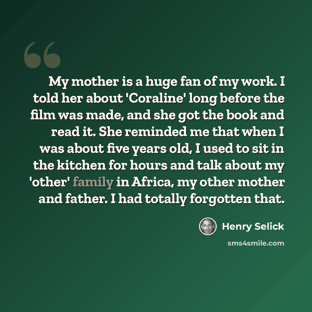 “My mother is a huge fan of my work. I told her about 'Coraline' long before the film was made, and she got the book and read it. She reminded me that when I was about five years old, I used to sit in the kitchen for hours and talk about my 'other' family in Africa, my other mother and father. I…” quote by Henry Selick