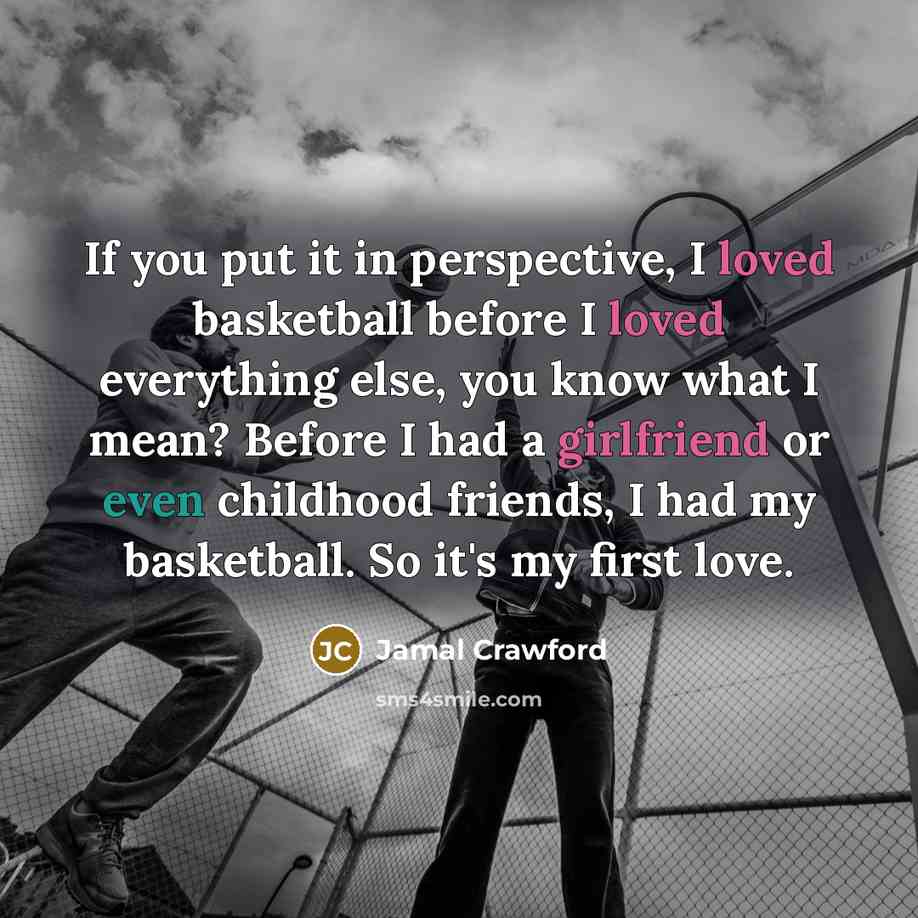 “If you put it in perspective, I loved basketball before I loved everything else, you know what I mean? Before I had a girlfriend or even childhood friends, I had my basketball. So it's my first love.” quote by Jamal Crawford