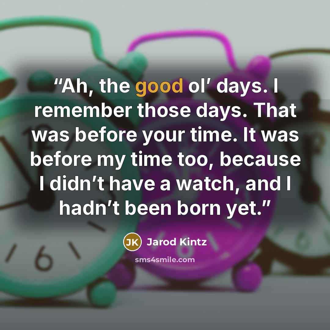 “Ah, the good ol’ days. I remember those days. That was before your time. It was before my time too, because I didn’t have a watch, and I hadn’t been born yet.” quote by Jarod Kintz