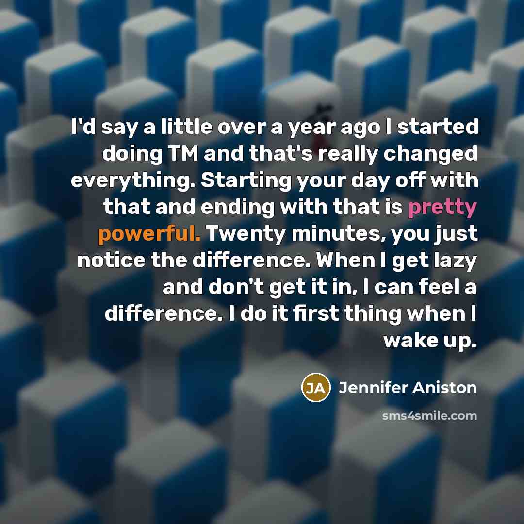 “I'd say a little over a year ago I started doing TM and that's really changed everything. Starting your day off with that and ending with that is pretty powerful. Twenty minutes, you just notice the difference. When I get lazy and don't get it in, I can feel a difference. I do it first thing when…” quote by Jennifer Aniston
