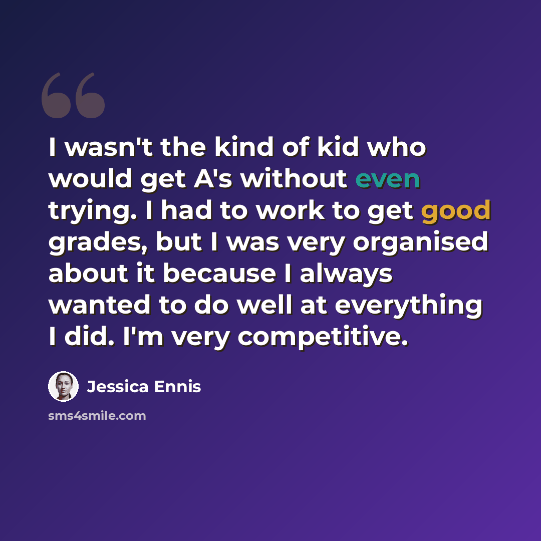 “I wasn't the kind of kid who would get A's without even trying. I had to work to get good grades, but I was very organised about it because I always wanted to do well at everything I did. I'm very competitive.” quote by Jessica Ennis