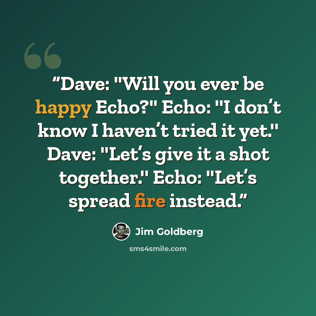 “Dave: ''Will you ever be happy Echo?'' Echo: ''I don’t know I haven’t tried it yet.'' Dave: ''Let’s give it a shot together.'' Echo: ''Let’s spread fire instead.” quote by Jim Goldberg