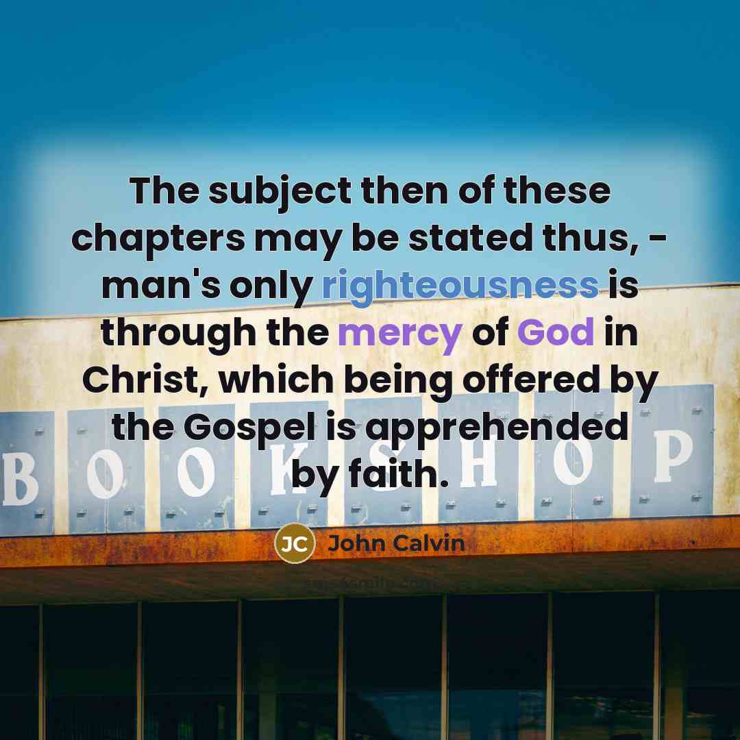 “The subject then of these chapters may be stated thus, - man's only righteousness is through the mercy of God in Christ, which being offered by the Gospel is apprehended by faith.” quote by John Calvin