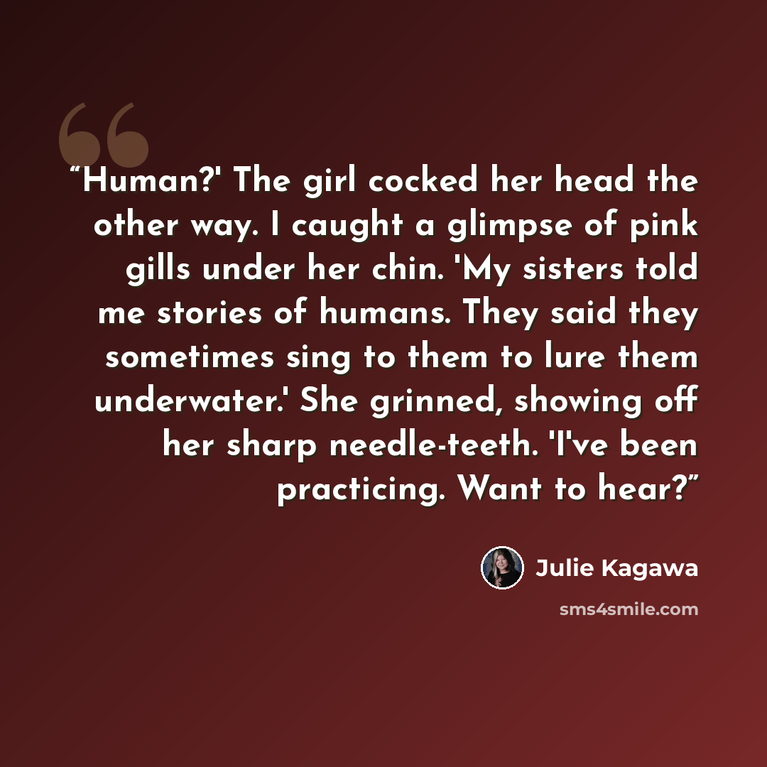 “Human?' The girl cocked her head the other way. I caught a glimpse of pink gills under her chin. 'My sisters told me stories of humans. They said they sometimes sing to them to lure them underwater.' She grinned, showing off her sharp needle-teeth. 'I've been practicing. Want to hear?” quote by Julie Kagawa