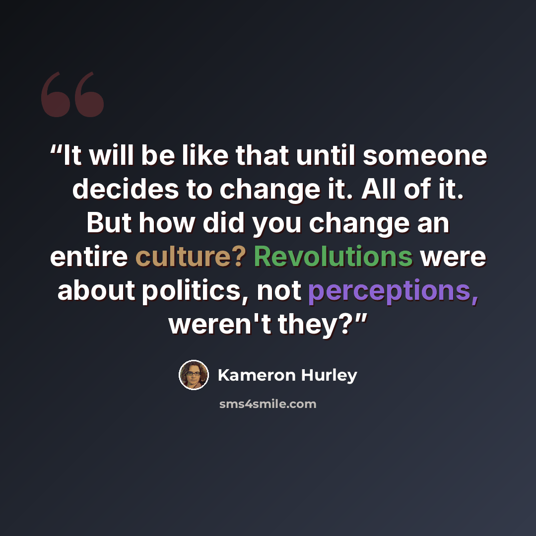 “It will be like that until someone decides to change it. All of it. But how did you change an entire culture? Revolutions were about politics, not perceptions, weren't they?” quote by Kameron Hurley