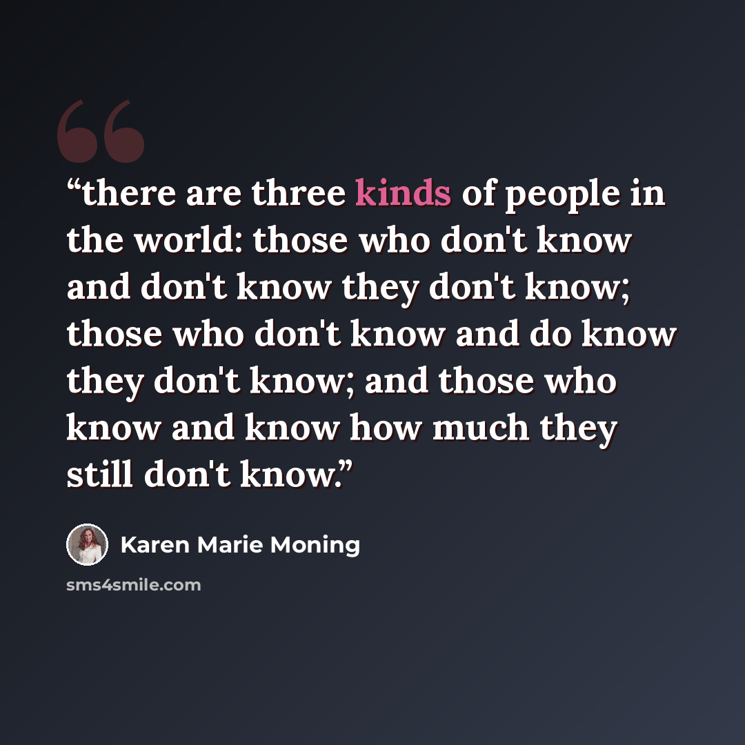 “there are three kinds of people in the world: those who don't know and don't know they don't know; those who don't know and do know they don't know; and those who know and know how much they still don't know.” quote by Karen Marie Moning