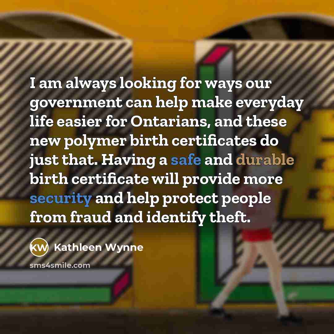 “I am always looking for ways our government can help make everyday life easier for Ontarians, and these new polymer birth certificates do just that. Having a safe and durable birth certificate will provide more security and help protect people from fraud and identify theft.” quote by Kathleen Wynne