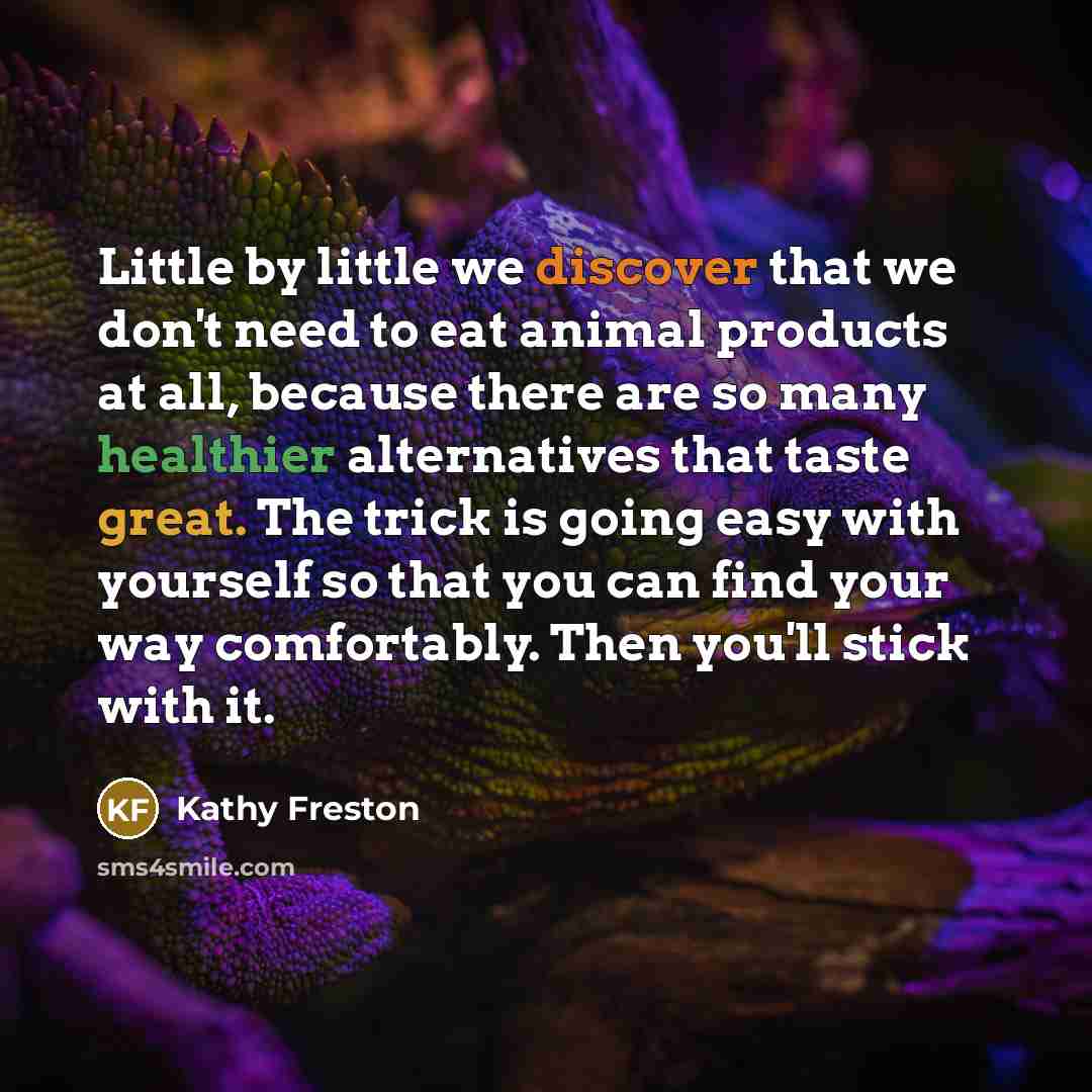 “Little by little we discover that we don't need to eat animal products at all, because there are so many healthier alternatives that taste great. The trick is going easy with yourself so that you can find your way comfortably. Then you'll stick with it.” quote by Kathy Freston