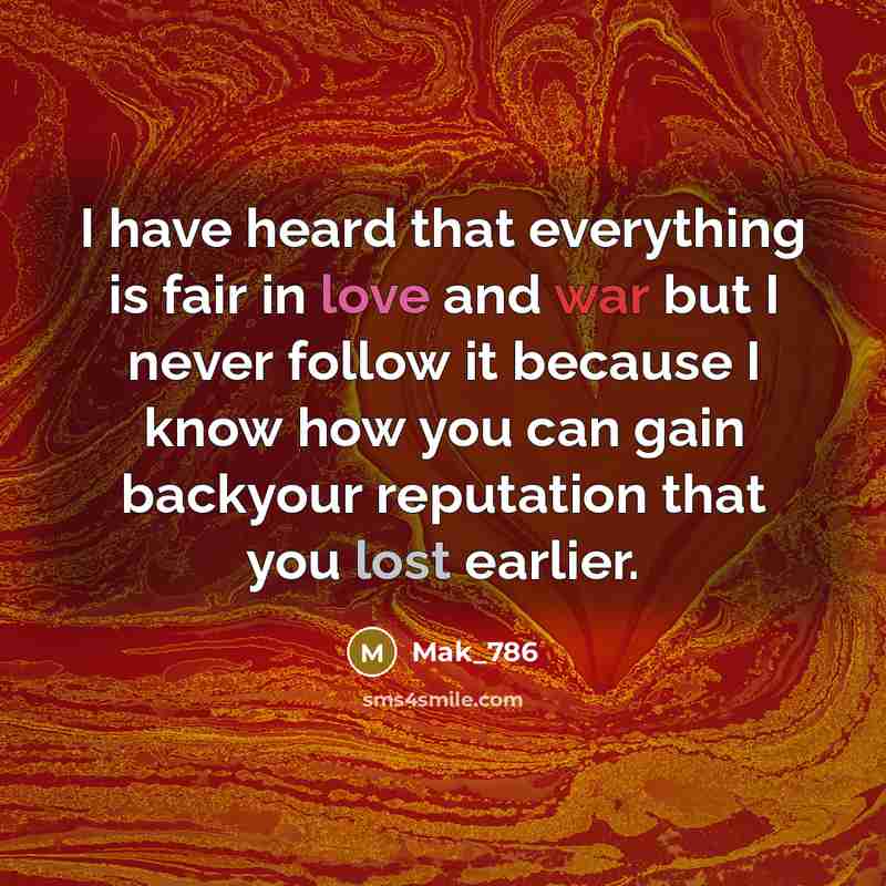 “I have heard that everything is fair in love and war but I never follow it because I know how you can gain backyour reputation that you lost earlier.” quote by Mak_786