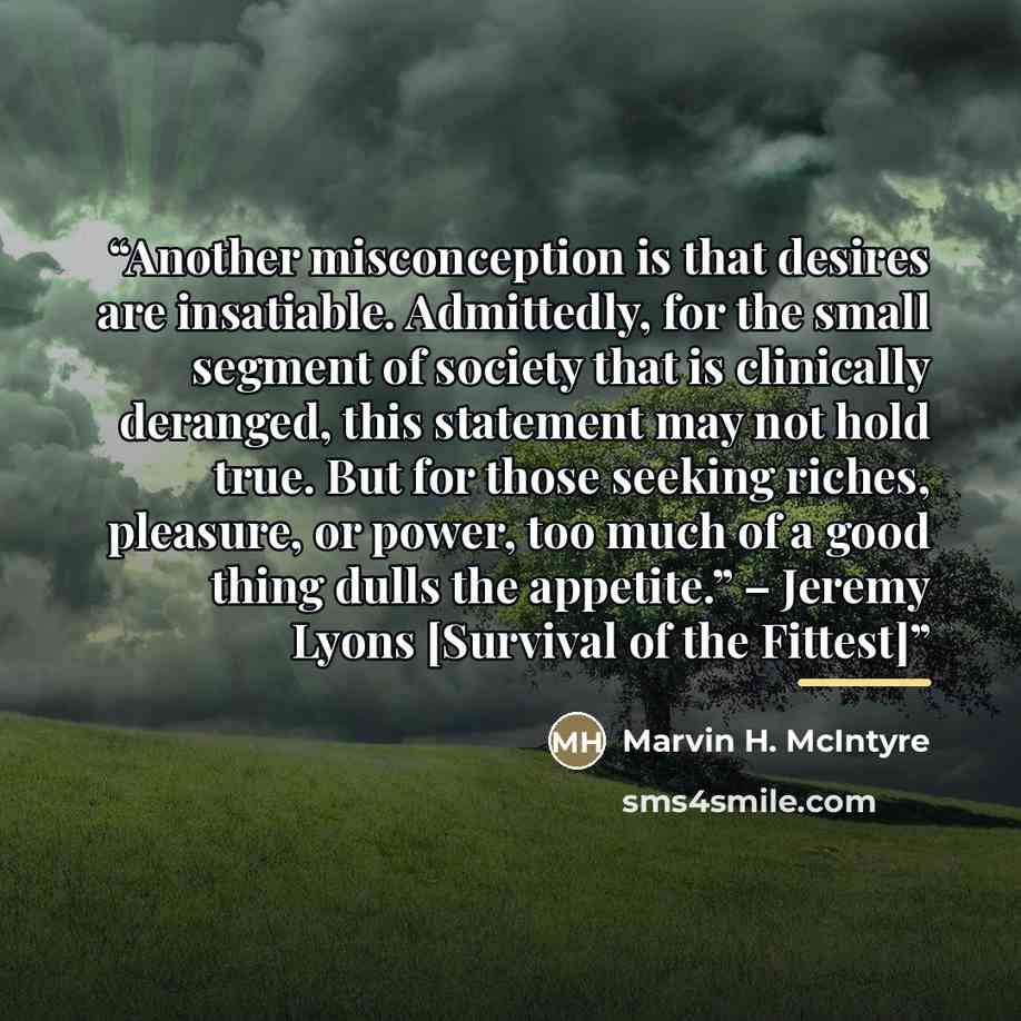 “Another misconception is that desires are insatiable. Admittedly, for the small segment of society that is clinically deranged, this statement may not hold true. But for those seeking riches, pleasure, or power, too much of a good thing dulls the appetite.” – Jeremy Lyons [Survival of the Fittest]” quote by Marvin H. McIntyre