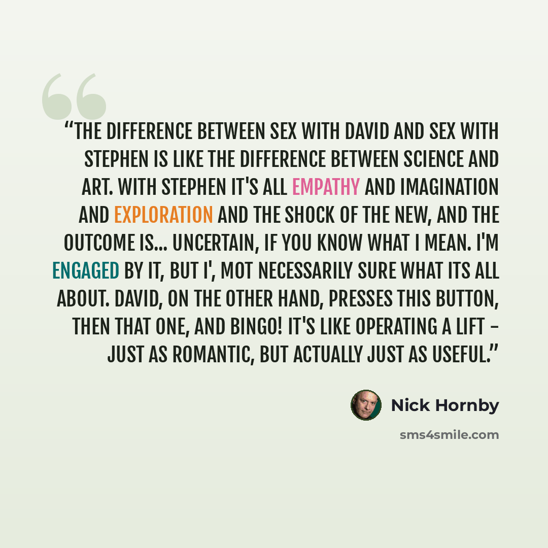 “The difference between sex with David and sex with Stephen is like the difference between science and art. With Stephen it's all empathy and imagination and exploration and the shock of the new, and the outcome is... uncertain, if you know what I mean. I'm engaged by it, but I', mot necessarily…” quote by Nick Hornby