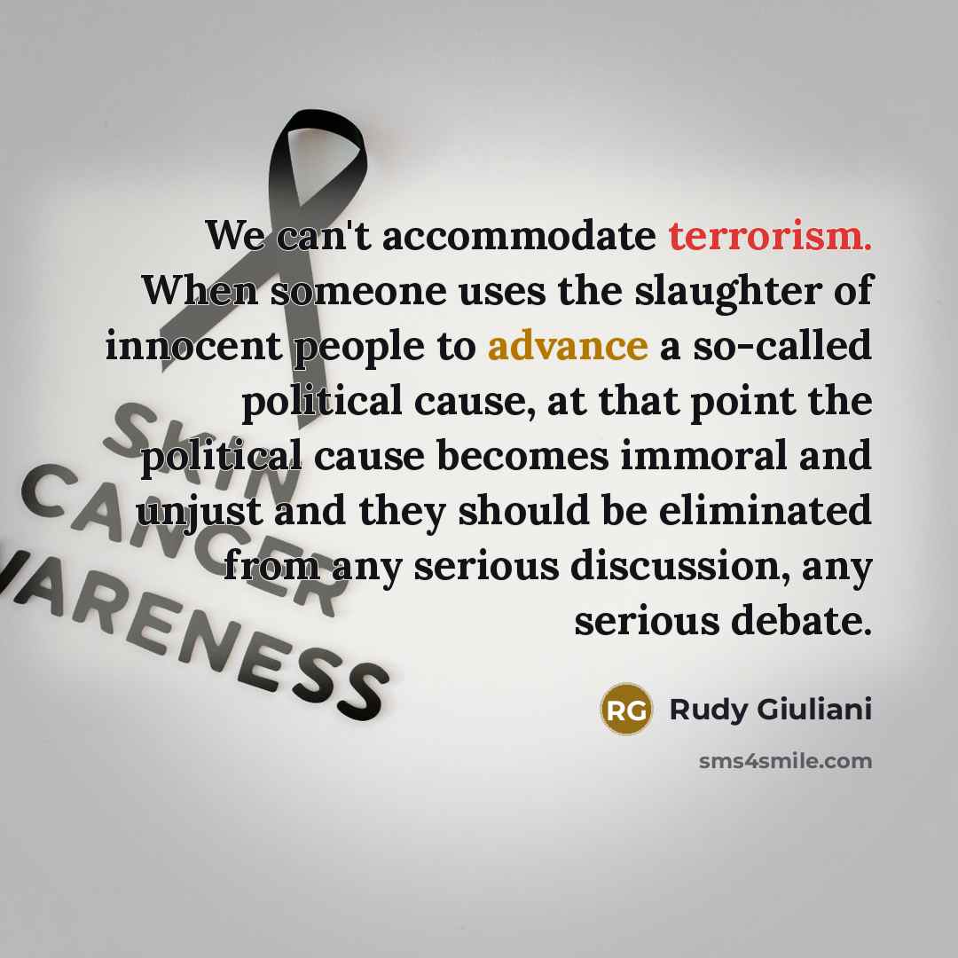 “We can't accommodate terrorism. When someone uses the slaughter of innocent people to advance a so-called political cause, at that point the political cause becomes immoral and unjust and they should be eliminated from any serious discussion, any serious debate.” quote by Rudy Giuliani