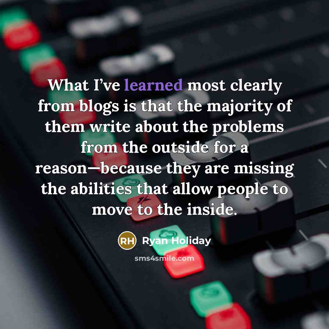 “What I’ve learned most clearly from blogs is that the majority of them write about the problems from the outside for a reason—because they are missing the abilities that allow people to move to the inside.” quote by Ryan Holiday