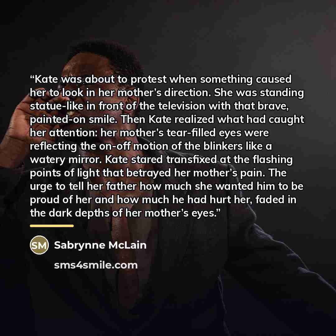 “Kate was about to protest when something caused her to look in her mother’s direction. She was standing statue-like in front of the television with that brave, painted-on smile. Then Kate realized what had caught her attention: her mother’s tear-filled eyes were reflecting the on-off motion of the…” quote by Sabrynne McLain