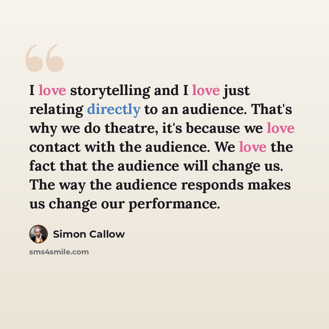 “I love storytelling and I love just relating directly to an audience. That's why we do theatre, it's because we love contact with the audience. We love the fact that the audience will change us. The way the audience responds makes us change our performance.” quote by Simon Callow