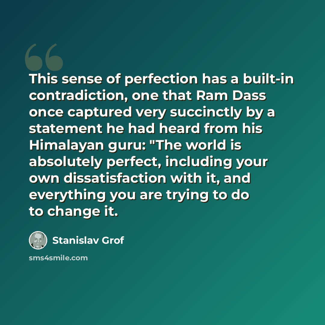 “This sense of perfection has a built-in contradiction, one that Ram Dass once captured very succinctly by a statement he had heard from his Himalayan guru: "The world is absolutely perfect, including your own dissatisfaction with it, and everything you are trying to do to change it.” quote by Stanislav Grof