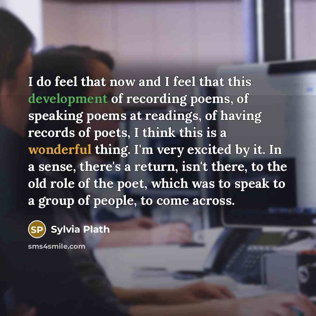 “I do feel that now and I feel that this development of recording poems, of speaking poems at readings, of having records of poets, I think this is a wonderful thing. I'm very excited by it. In a sense, there's a return, isn't there, to the old role of the poet, which was to speak to a group of…” quote by Sylvia Plath