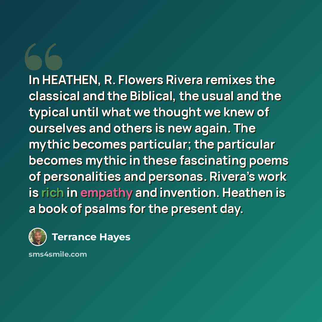 “In HEATHEN, R. Flowers Rivera remixes the classical and the Biblical, the usual and the typical until what we thought we knew of ourselves and others is new again. The mythic becomes particular; the particular becomes mythic in these fascinating poems of personalities and personas. Rivera’s work…” quote by Terrance Hayes
