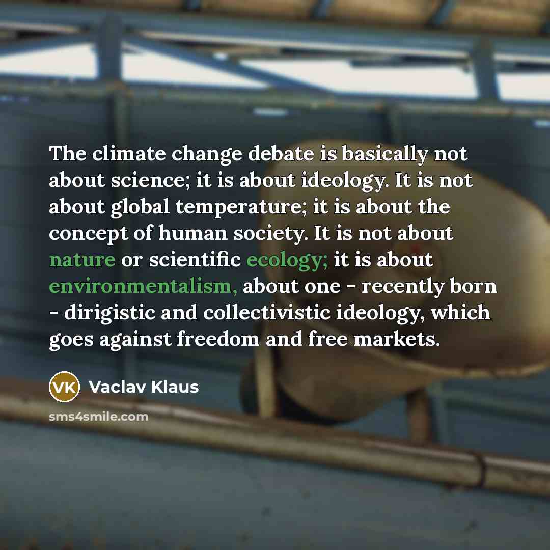 “The climate change debate is basically not about science; it is about ideology. It is not about global temperature; it is about the concept of human society. It is not about nature or scientific ecology; it is about environmentalism, about one - recently born - dirigistic and collectivistic…” quote by Vaclav Klaus