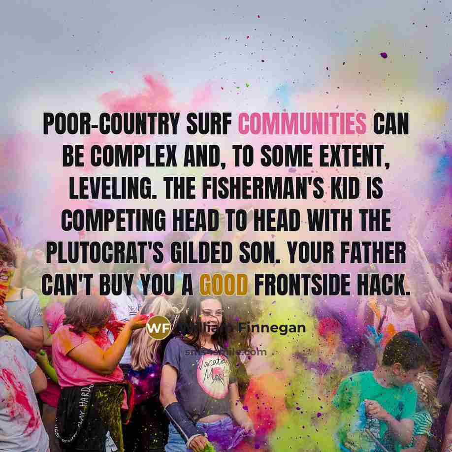 “Poor-country surf communities can be complex and, to some extent, leveling. The fisherman's kid is competing head to head with the plutocrat's gilded son. Your father can't buy you a good frontside hack.” quote by William Finnegan