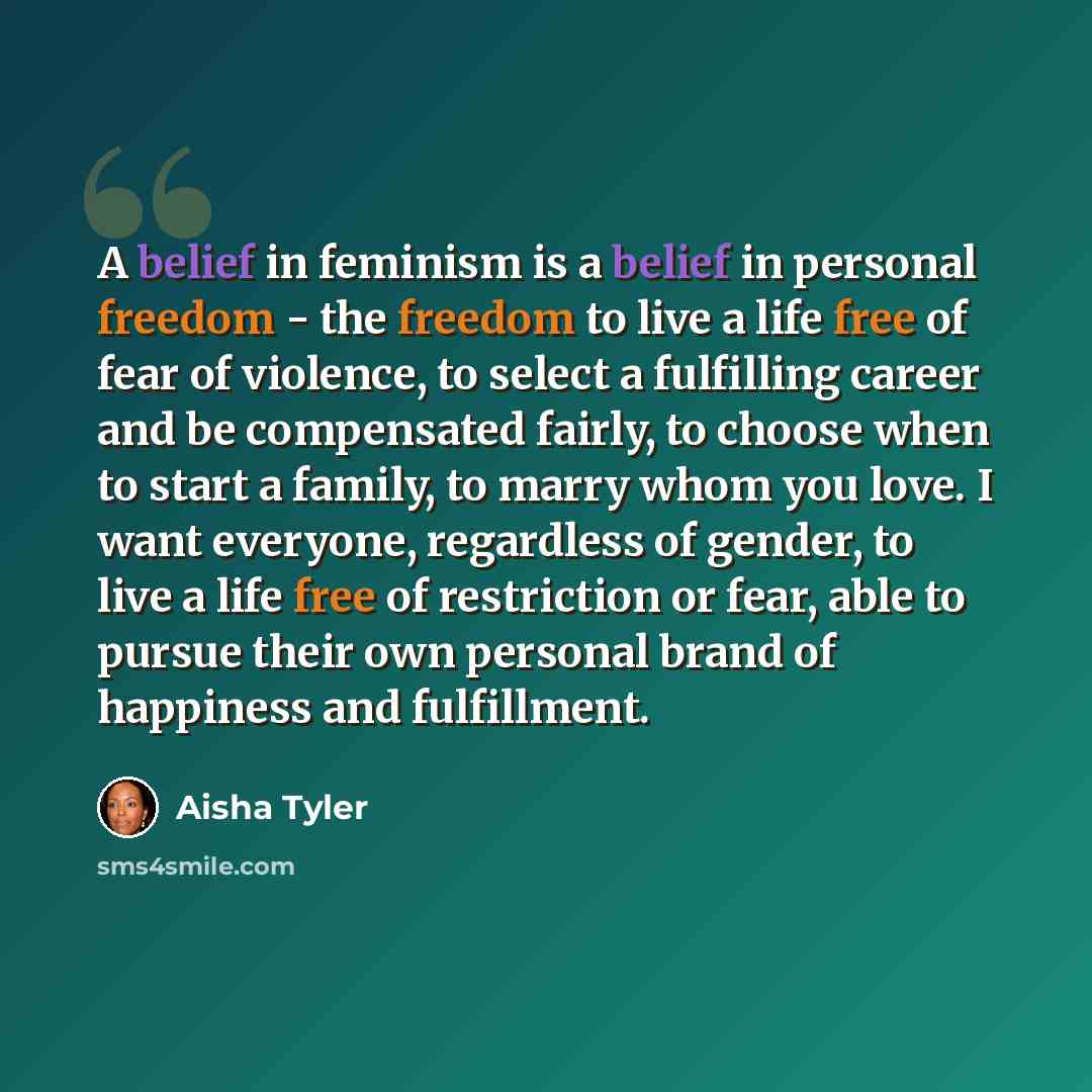 “A belief in feminism is a belief in personal freedom - the freedom to live a life free of fear of violence, to select a fulfilling career and be compensated fairly, to choose when to start a family, to marry whom you love. I want everyone, regardless of gender, to live a life free of restriction…” quote by Aisha Tyler