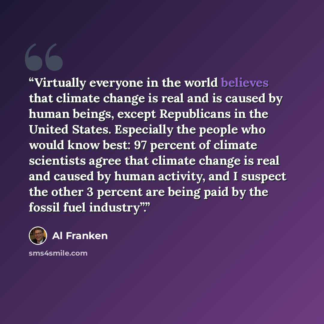 “Virtually everyone in the world believes that climate change is real and is caused by human beings, except Republicans in the United States. Especially the people who would know best: 97 percent of climate scientists agree that climate change is real and caused by human activity, and I suspect the…” quote by Al Franken