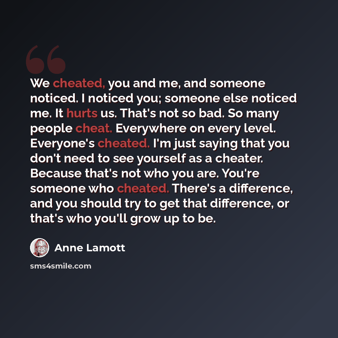 “We cheated, you and me, and someone noticed. I noticed you; someone else noticed me. It hurts us. That's not so bad. So many people cheat. Everywhere on every level. Everyone's cheated. I'm just saying that you don't need to see yourself as a cheater. Because that's not who you are. You're someone…” quote by Anne Lamott